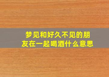 梦见和好久不见的朋友在一起喝酒什么意思