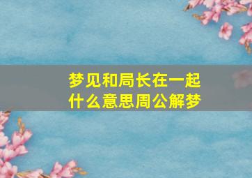 梦见和局长在一起什么意思周公解梦