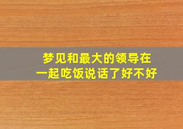 梦见和最大的领导在一起吃饭说话了好不好