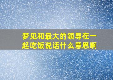 梦见和最大的领导在一起吃饭说话什么意思啊