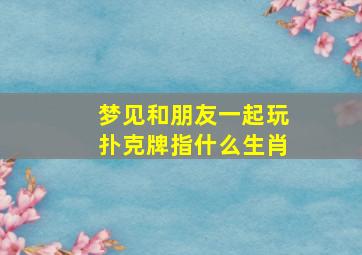 梦见和朋友一起玩扑克牌指什么生肖