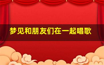 梦见和朋友们在一起唱歌