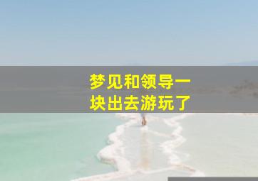 梦见和领导一块出去游玩了