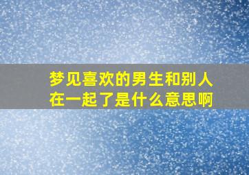 梦见喜欢的男生和别人在一起了是什么意思啊