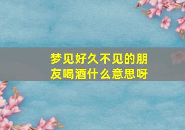 梦见好久不见的朋友喝酒什么意思呀