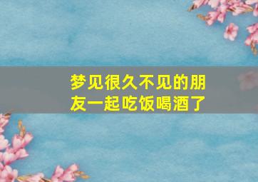 梦见很久不见的朋友一起吃饭喝酒了