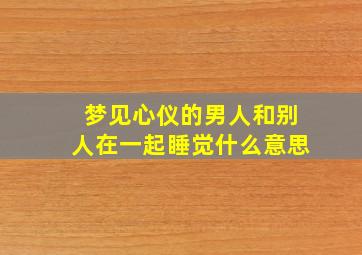 梦见心仪的男人和别人在一起睡觉什么意思