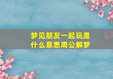 梦见朋友一起玩是什么意思周公解梦