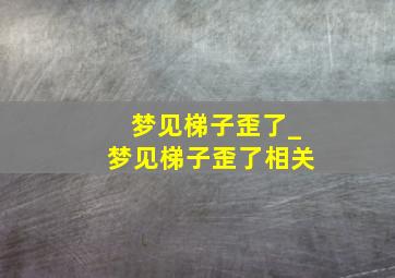 梦见梯子歪了_梦见梯子歪了相关