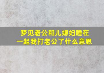 梦见老公和儿媳妇睡在一起我打老公了什么意思