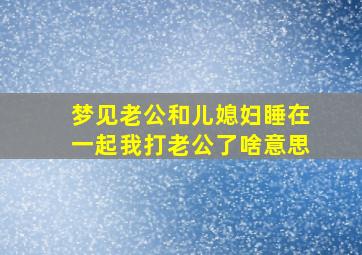 梦见老公和儿媳妇睡在一起我打老公了啥意思