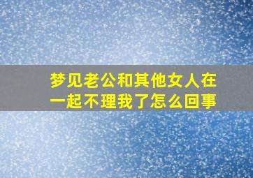 梦见老公和其他女人在一起不理我了怎么回事