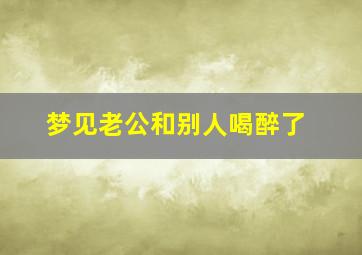 梦见老公和别人喝醉了