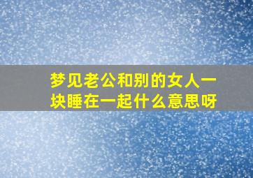 梦见老公和别的女人一块睡在一起什么意思呀