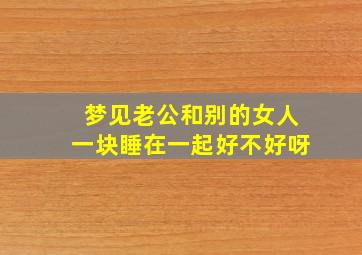 梦见老公和别的女人一块睡在一起好不好呀