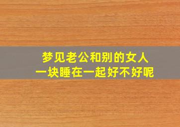 梦见老公和别的女人一块睡在一起好不好呢