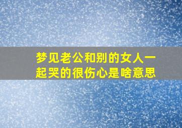 梦见老公和别的女人一起哭的很伤心是啥意思