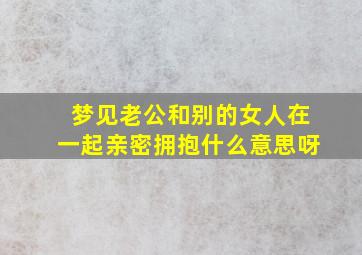 梦见老公和别的女人在一起亲密拥抱什么意思呀