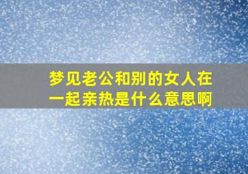 梦见老公和别的女人在一起亲热是什么意思啊