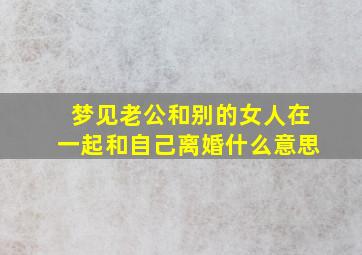 梦见老公和别的女人在一起和自己离婚什么意思