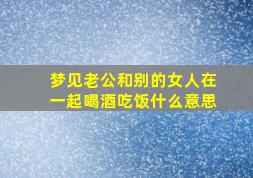 梦见老公和别的女人在一起喝酒吃饭什么意思