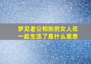 梦见老公和别的女人在一起生活了是什么意思