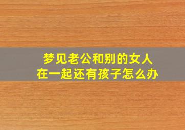 梦见老公和别的女人在一起还有孩子怎么办