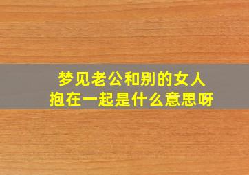 梦见老公和别的女人抱在一起是什么意思呀