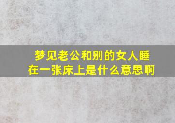 梦见老公和别的女人睡在一张床上是什么意思啊