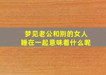 梦见老公和别的女人睡在一起意味着什么呢