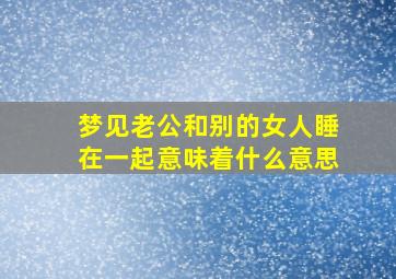 梦见老公和别的女人睡在一起意味着什么意思