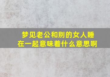 梦见老公和别的女人睡在一起意味着什么意思啊