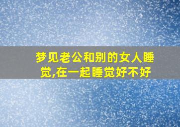 梦见老公和别的女人睡觉,在一起睡觉好不好