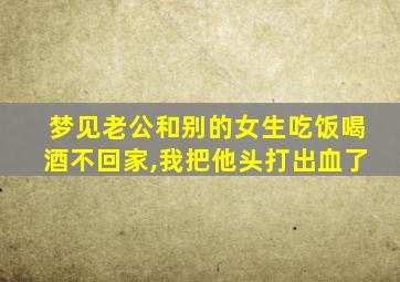 梦见老公和别的女生吃饭喝酒不回家,我把他头打出血了