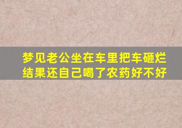 梦见老公坐在车里把车砸烂结果还自己喝了农药好不好