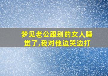 梦见老公跟别的女人睡觉了,我对他边哭边打