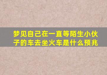 梦见自己在一直等陌生小伙子的车去坐火车是什么预兆