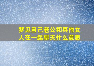 梦见自己老公和其他女人在一起聊天什么意思