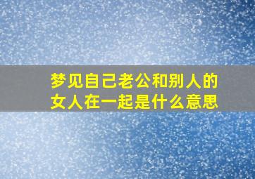 梦见自己老公和别人的女人在一起是什么意思