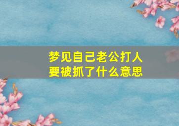 梦见自己老公打人要被抓了什么意思