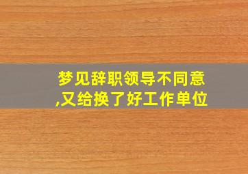 梦见辞职领导不同意,又给换了好工作单位