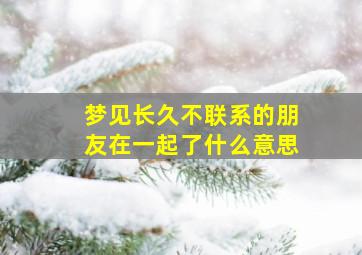 梦见长久不联系的朋友在一起了什么意思