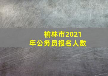 榆林市2021年公务员报名人数