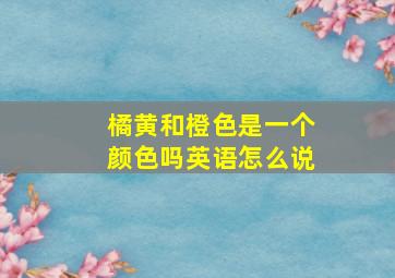 橘黄和橙色是一个颜色吗英语怎么说