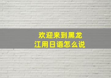 欢迎来到黑龙江用日语怎么说