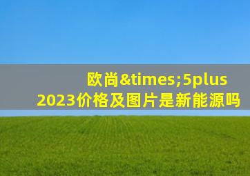 欧尚×5plus2023价格及图片是新能源吗