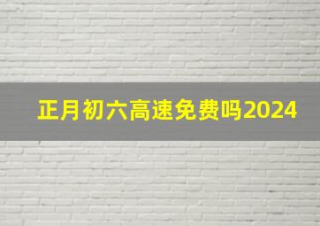 正月初六高速免费吗2024