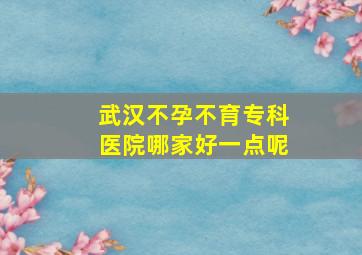 武汉不孕不育专科医院哪家好一点呢