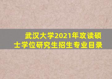 武汉大学2021年攻读硕士学位研究生招生专业目录