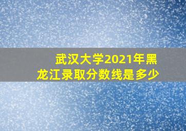 武汉大学2021年黑龙江录取分数线是多少